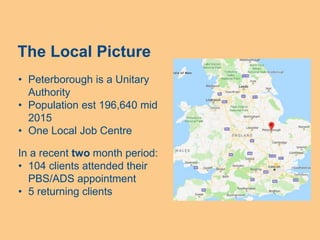 The Local Picture
• Peterborough is a Unitary
Authority
• Population est 196,640 mid
2015
• One Local Job Centre
In a recent two month period:
• 104 clients attended their
PBS/ADS appointment
• 5 returning clients
 