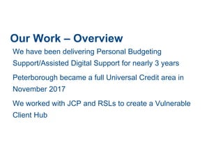 Our Work – Overview
We have been delivering Personal Budgeting
Support/Assisted Digital Support for nearly 3 years
Peterborough became a full Universal Credit area in
November 2017
We worked with JCP and RSLs to create a Vulnerable
Client Hub
 