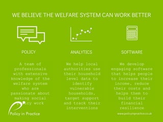 A team of
professionals
with extensive
knowledge of the
welfare system
who are
passionate about
making social
policy work
We help local
authorities use
their household
level data to
identify
vulnerable
households,
target support
and track their
interventions
We develop
engaging software
that helps people
to increase their
income, reduce
their costs and
helps them to
build their
financial
resilience
 
