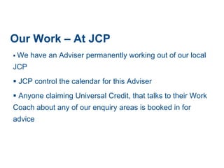 Our Work – At JCP
 We have an Adviser permanently working out of our local
JCP
 JCP control the calendar for this Adviser
 Anyone claiming Universal Credit, that talks to their Work
Coach about any of our enquiry areas is booked in for
advice
 