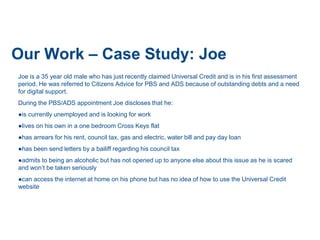 Our Work – Case Study: Joe
Joe is a 35 year old male who has just recently claimed Universal Credit and is in his first assessment
period. He was referred to Citizens Advice for PBS and ADS because of outstanding debts and a need
for digital support.
During the PBS/ADS appointment Joe discloses that he:
●is currently unemployed and is looking for work
●lives on his own in a one bedroom Cross Keys flat
●has arrears for his rent, council tax, gas and electric, water bill and pay day loan
●has been send letters by a bailiff regarding his council tax
●admits to being an alcoholic but has not opened up to anyone else about this issue as he is scared
and won’t be taken seriously
●can access the internet at home on his phone but has no idea of how to use the Universal Credit
website
 