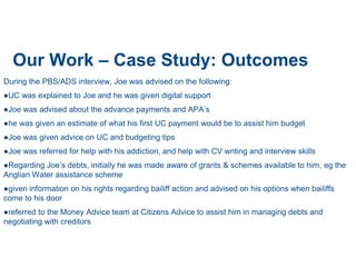 Our Work – Case Study: Outcomes
During the PBS/ADS interview, Joe was advised on the following:
●UC was explained to Joe and he was given digital support
●Joe was advised about the advance payments and APA’s
●he was given an estimate of what his first UC payment would be to assist him budget
●Joe was given advice on UC and budgeting tips
●Joe was referred for help with his addiction, and help with CV writing and interview skills
●Regarding Joe’s debts, initially he was made aware of grants & schemes available to him, eg the
Anglian Water assistance scheme
●given information on his rights regarding bailiff action and advised on his options when bailiffs
come to his door
●referred to the Money Advice team at Citizens Advice to assist him in managing debts and
negotiating with creditors
 