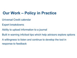 Our Work – Policy in Practice
Universal Credit calendar
Expert breakdowns
Ability to upload information to a journal
Built in warning info/tool tips which help advisors explore options
A willingness to listen and continue to develop the tool in
response to feedback
 
