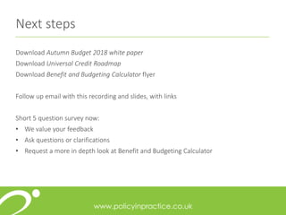 Next steps
Download Autumn Budget 2018 white paper
Download Universal Credit Roadmap
Download Benefit and Budgeting Calculator flyer
Follow up email with this recording and slides, with links
Short 5 question survey now:
• We value your feedback
• Ask questions or clarifications
• Request a more in depth look at Benefit and Budgeting Calculator
 