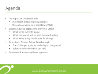 Agenda
• The impact of Universal Credit
• The impact of recent policy changes
• The outlook with a new Secretary of State
• Citizens Advice’s approach to Universal Credit:
• What we're currently doing
• What the format will be with the new funding
• What we're doing to advocate for change
• Case study: Citizens Advice Peterborough
• The challenges advisors are facing on the ground
• Software and advice that can help
• Questions & answers with our speakers
 
