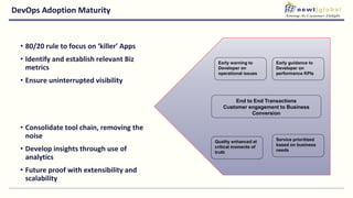DevOps Adoption Maturity
• 80/20 rule to focus on ‘killer’ Apps
• Identify and establish relevant Biz
metrics
• Ensure uninterrupted visibility
• Consolidate tool chain, removing the
noise
• Develop insights through use of
analytics
• Future proof with extensibility and
scalability
End to End Transactions
Customer engagement to Business
Conversion
Early warning to
Developer on
operational issues
Early guidance to
Developer on
performance KPIs
Quality enhanced at
critical moments of
truth
Service prioritized
based on business
needs
 
