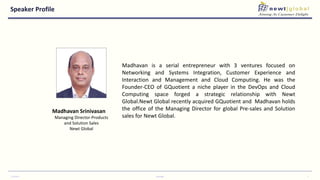 Speaker Profile
7/14/2017 Copyright 3
Madhavan is a serial entrepreneur with 3 ventures focused on
Networking and Systems Integration, Customer Experience and
Interaction and Management and Cloud Computing. He was the
Founder-CEO of GQuotient a niche player in the DevOps and Cloud
Computing space forged a strategic relationship with Newt
Global.Newt Global recently acquired GQuotient and Madhavan holds
the office of the Managing Director for global Pre-sales and Solution
sales for Newt Global.
Madhavan Srinivasan
Managing Director-Products
and Solution Sales
Newt Global
 