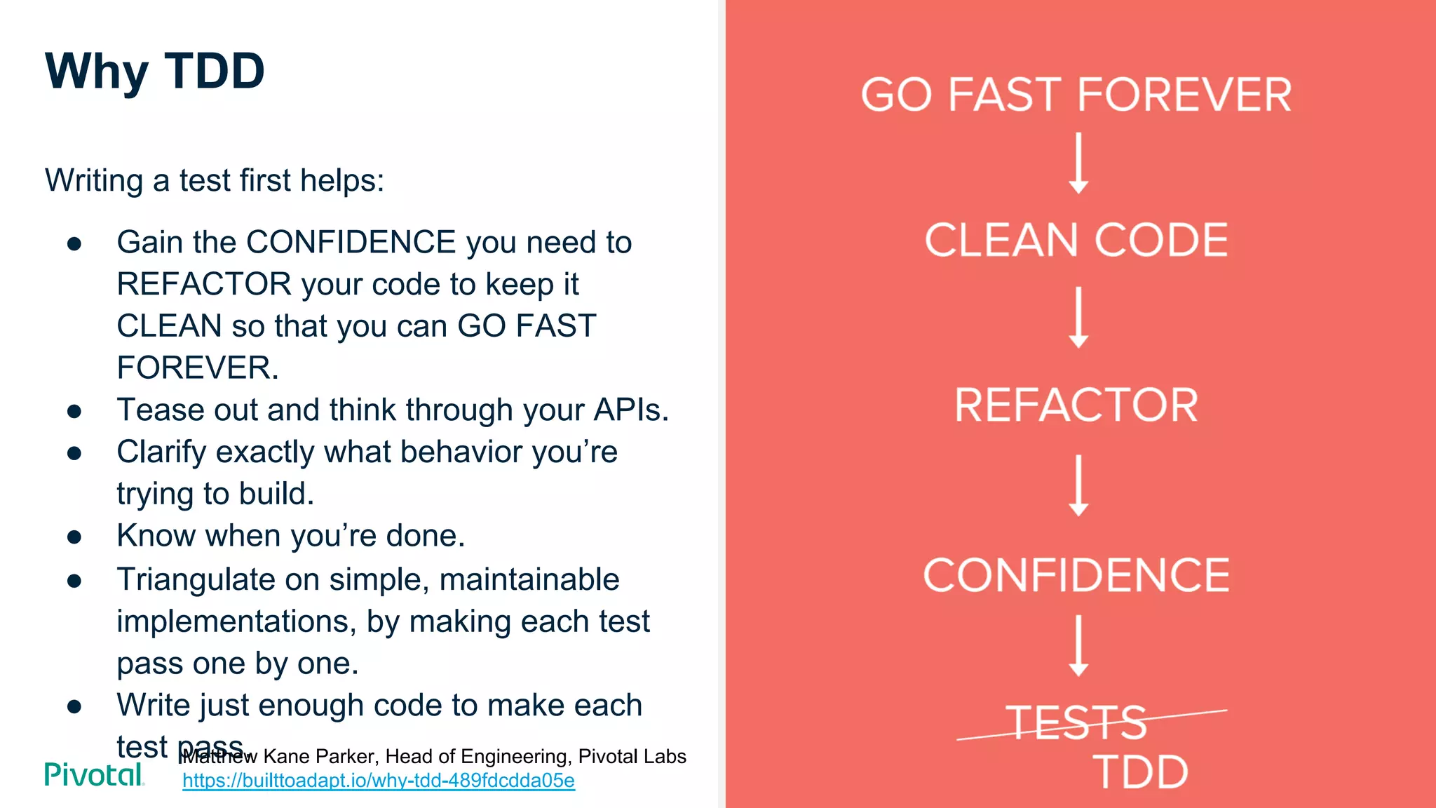 Cover w/ Image
Why TDD
Writing a test first helps:
●  Gain the CONFIDENCE you need to
REFACTOR your code to keep it
CLEAN so that you can GO FAST
FOREVER.
●  Tease out and think through your APIs.
●  Clarify exactly what behavior you’re
trying to build.
●  Know when you’re done.
●  Triangulate on simple, maintainable
implementations, by making each test
pass one by one.
●  Write just enough code to make each
test pass.Matthew Kane Parker, Head of Engineering, Pivotal Labs
https://builttoadapt.io/why-tdd-489fdcdda05e
 