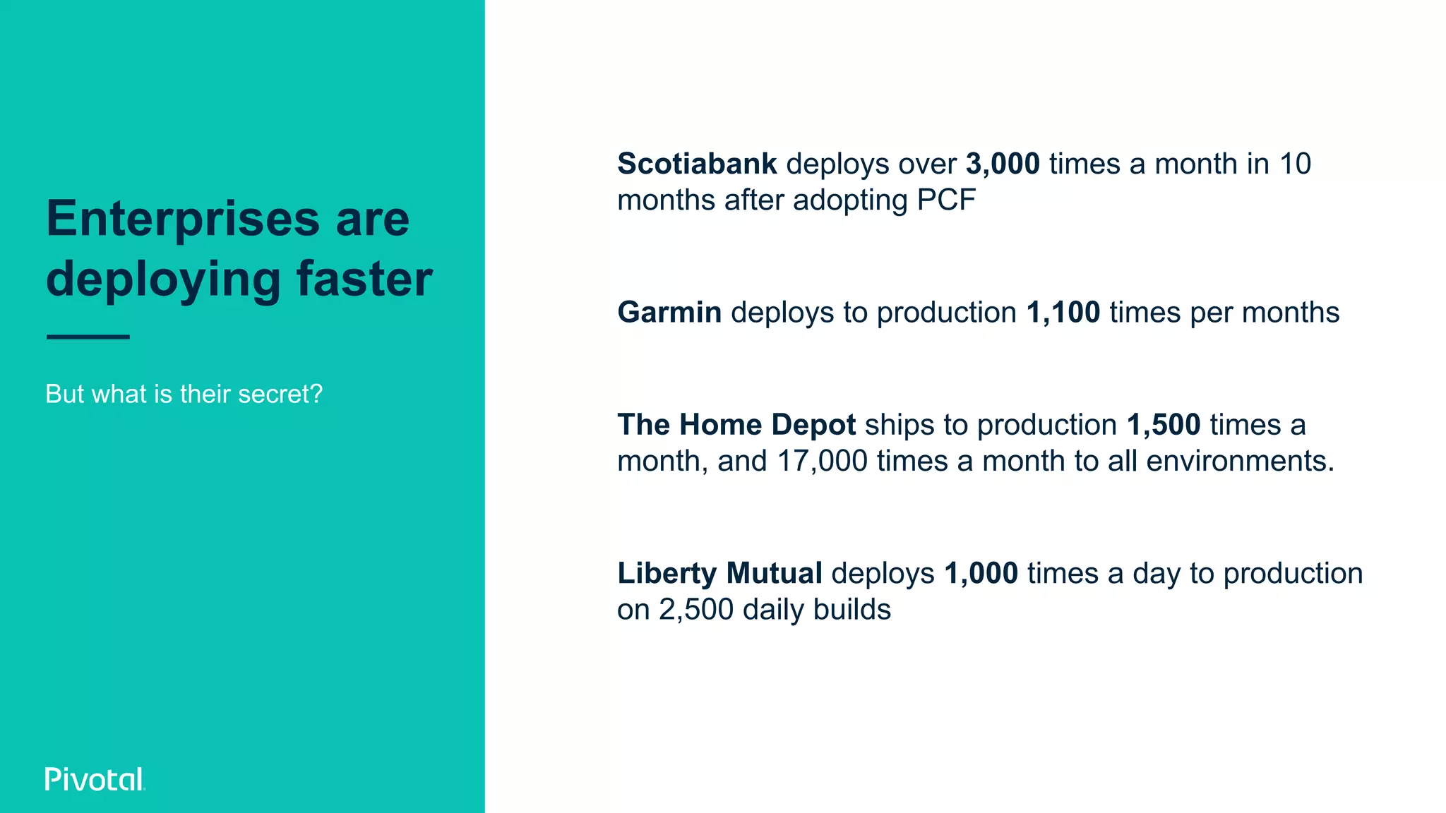 Enterprises are
deploying faster
Scotiabank deploys over 3,000 times a month in 10
months after adopting PCF
Garmin deploys to production 1,100 times per months
The Home Depot ships to production 1,500 times a
month, and 17,000 times a month to all environments.
Liberty Mutual deploys 1,000 times a day to production
on 2,500 daily builds
But what is their secret?
 