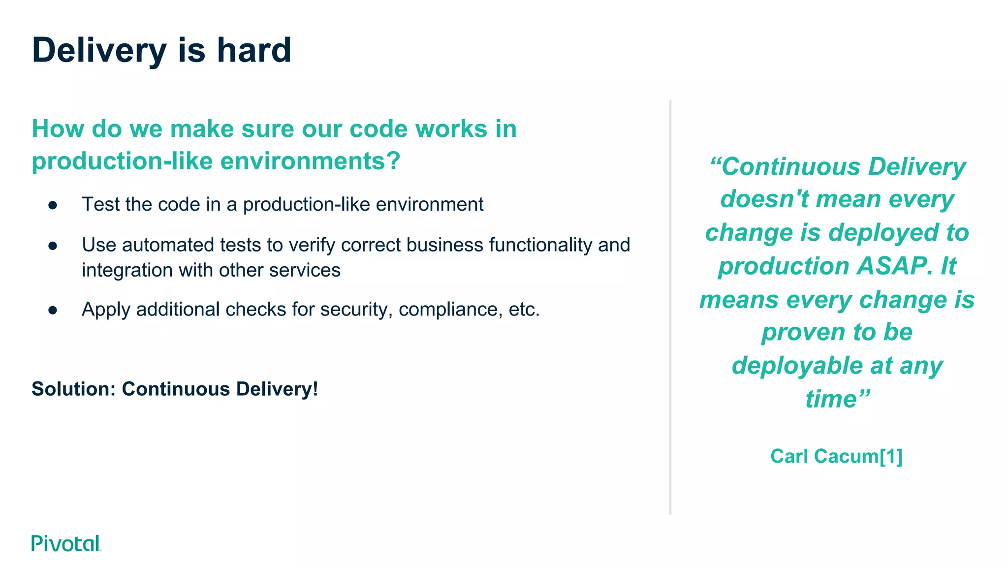 Delivery is hard
How do we make sure our code works in
production-like environments?
●  Test the code in a production-like environment
●  Use automated tests to verify correct business functionality and
integration with other services
●  Apply additional checks for security, compliance, etc.
Solution: Continuous Delivery!
“Continuous Delivery
doesn't mean every
change is deployed to
production ASAP. It
means every change is
proven to be
deployable at any
time”
Carl Cacum[1]
 