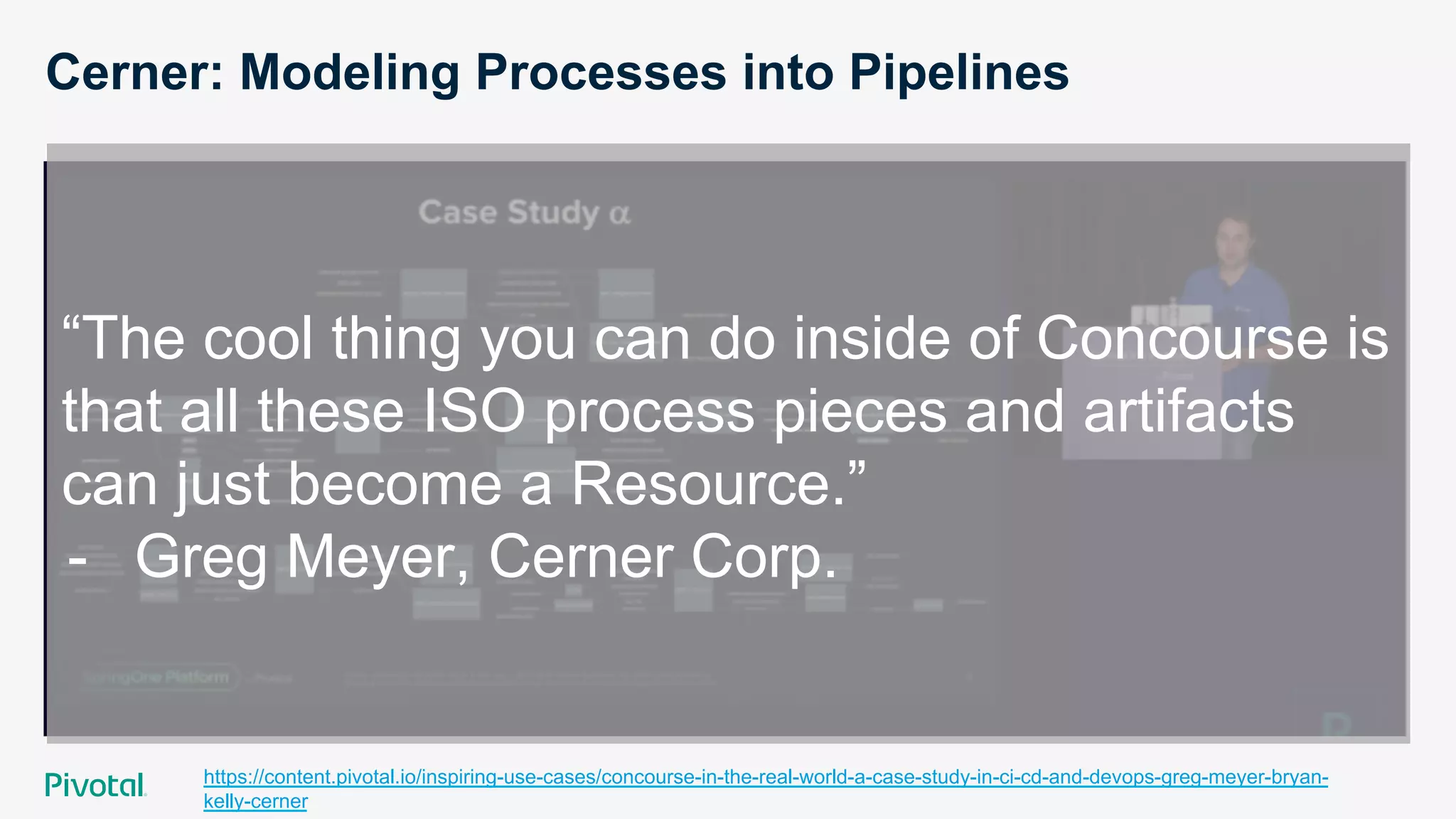 Cerner: Modeling Processes into Pipelines
https://content.pivotal.io/inspiring-use-cases/concourse-in-the-real-world-a-case-study-in-ci-cd-and-devops-greg-meyer-bryan-
kelly-cerner
“The cool thing you can do inside of Concourse is
that all these ISO process pieces and artifacts
can just become a Resource.”
-  Greg Meyer, Cerner Corp.
 