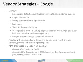 www.metron-athene.com
Vendor Strategies - Google
• Strategy
– Emphasizes its technology leadership in building distributed systems
– Its global network
– Strong commitment to open source
– Low costs
– Sheer technology brilliance
– Willingness to invest in cutting edge datacenter technology; purpose-
built hardware backed by deep pockets
– Integration with Google owned data services
• Popular with media and entertainment, life sciences, retail, financial
services, gaming and technology companies
• NEW announced at Google Next march 8th
– Compute Engine price cut by 8%
– Committed Use Discounts - up to 57% discount for 1 or 3 year commitment
paid monthly, with no upfront costs
 