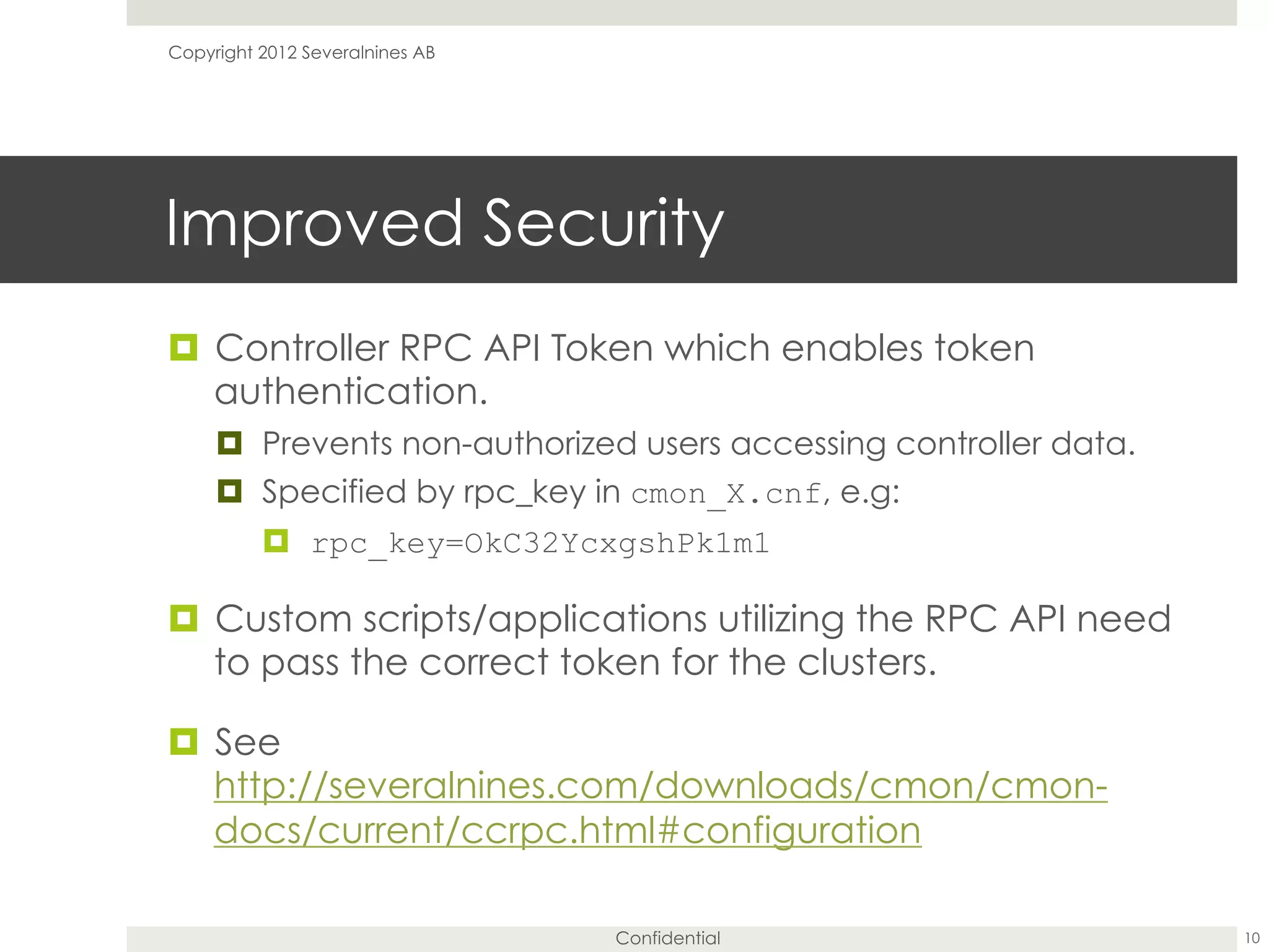 Confidential
Improved Security
¤  Controller RPC API Token which enables token
authentication.
¤  Prevents non-authorized users accessing controller data.
¤  Specified by rpc_key in cmon_X.cnf, e.g:
¤  rpc_key=OkC32YcxgshPk1m1
¤  Custom scripts/applications utilizing the RPC API need
to pass the correct token for the clusters.
¤  See
http://severalnines.com/downloads/cmon/cmon-
docs/current/ccrpc.html#configuration
10
Copyright 2012 Severalnines AB
 