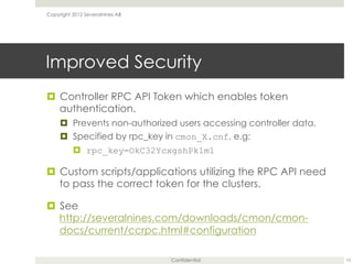 Confidential
Improved Security
¤  Controller RPC API Token which enables token
authentication.
¤  Prevents non-authorized users accessing controller data.
¤  Specified by rpc_key in cmon_X.cnf, e.g:
¤  rpc_key=OkC32YcxgshPk1m1
¤  Custom scripts/applications utilizing the RPC API need
to pass the correct token for the clusters.
¤  See
http://severalnines.com/downloads/cmon/cmon-
docs/current/ccrpc.html#configuration
10
Copyright 2012 Severalnines AB
 