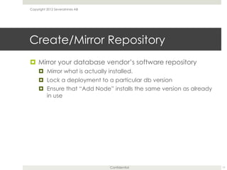 Confidential
Create/Mirror Repository
¤  Mirror your database vendor’s software repository
¤  Mirror what is actually installed.
¤  Lock a deployment to a particular db version
¤  Ensure that “Add Node” installs the same version as already
in use
11
Copyright 2012 Severalnines AB
 