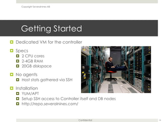Confidential
Getting Started
¤  Dedicated VM for the controller
¤  Specs
¤  2 CPU cores
¤  2-4GB RAM
¤  20GB diskspace
¤  No agents
¤  Host stats gathered via SSH
¤  Installation
¤  YUM/APT
¤  Setup SSH access to Controller itself and DB nodes
¤  http://repo.severalnines.com/
14
Copyright Severalnines AB
 