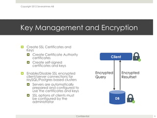 Confidential
Key Management and Encryption
¤  Create SSL Certificates and
Keys
¤  Create Certificate Authority
certificates
¤  Create self-signed
certificates and keys
¤  Enable/Disable SSL encrypted
client/server connections for
MySQL/Postgres based clusters
¤  Servers are automatically
prepared and configured to
use the certificates and keys
¤  SSL options of clients must
be configured by the
administrator
Copyright 2012 Severalnines AB
8
Encrypted
Query
Encrypted
Resultset
 