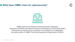 What does CMMC mean for cybersecurity?
© 2021 ControlCase. All Rights Reserved. 17
CMMC enforces the Defense Federal Acquisition Regulation
Supplement (DFARS) and National Institute of Standards and Technology (NIST)
frameworks by requiring every contractor to be audited by an independent
third-party auditor or CMMC Third-Party Assessment Organization (C3PAO).
 