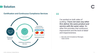 Solution
© 2021 ControlCase. All Rights Reserved. 5
Certification and Continuous Compliance Services
“I’ve worked on both sides of
auditing. I have not seen any other
firm deliver the same product and
service with the same value. No
other firm provides that continuous
improvement and the level of detail
and responsiveness.
— Security and Compliance Manager,
Data Center
 