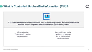 CUI refers to sensitive information that laws, Federal regulations, or Government-wide
policies require or permit executive branch agencies to protect.
Information the
Government creates
or possesses.
Information an entity
creates or possesses
for or on behalf of
the Government.
What is Controlled Unclassified Information (CUI)?
© 2021 ControlCase. All Rights Reserved. 9
 