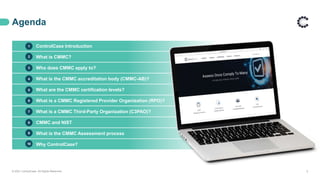 ControlCase Introduction
What is CMMC?
Who does CMMC apply to?
What is the CMMC accreditation body (CMMC-AB)?
What are the CMMC certification levels?
What is a CMMC Registered Provider Organization (RPO)?
What is a CMMC Third-Party Organization (C3PAO)?
CMMC and NIST
What is the CMMC Assessment process
Why ControlCase?
Agenda
© 2021 ControlCase. All Rights Reserved. 2
1
2
3
4
5
6
7
8
9
10
 
