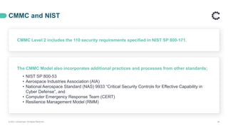 CMMC and NIST
© 2021 ControlCase. All Rights Reserved. 26
CMMC Level 2 includes the 110 security requirements specified in NIST SP 800-171.
The CMMC Model also incorporates additional practices and processes from other standards;
• NIST SP 800-53
• Aerospace Industries Association (AIA)
• National Aerospace Standard (NAS) 9933 “Critical Security Controls for Effective Capability in
Cyber Defense”, and
• Computer Emergency Response Team (CERT)
• Resilience Management Model (RMM)
 