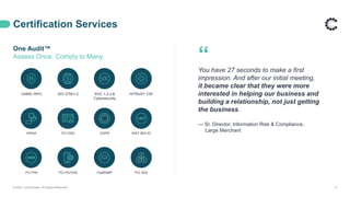 CMMC RPO ISO 27001-2 SOC 1,2,3,&
Cybersecurity
HITRUST CSF
HIPAA PCI DSS GDPR NIST 800-53
PCI PIN PCI PA-DSS FedRAMP PCI 3DS
One Audit™
Assess Once. Comply to Many.
Certification Services
© 2021 ControlCase. All Rights Reserved. 6
“
You have 27 seconds to make a first
impression. And after our initial meeting,
it became clear that they were more
interested in helping our business and
building a relationship, not just getting
the business.
— Sr. Director, Information Risk & Compliance,
Large Merchant
 