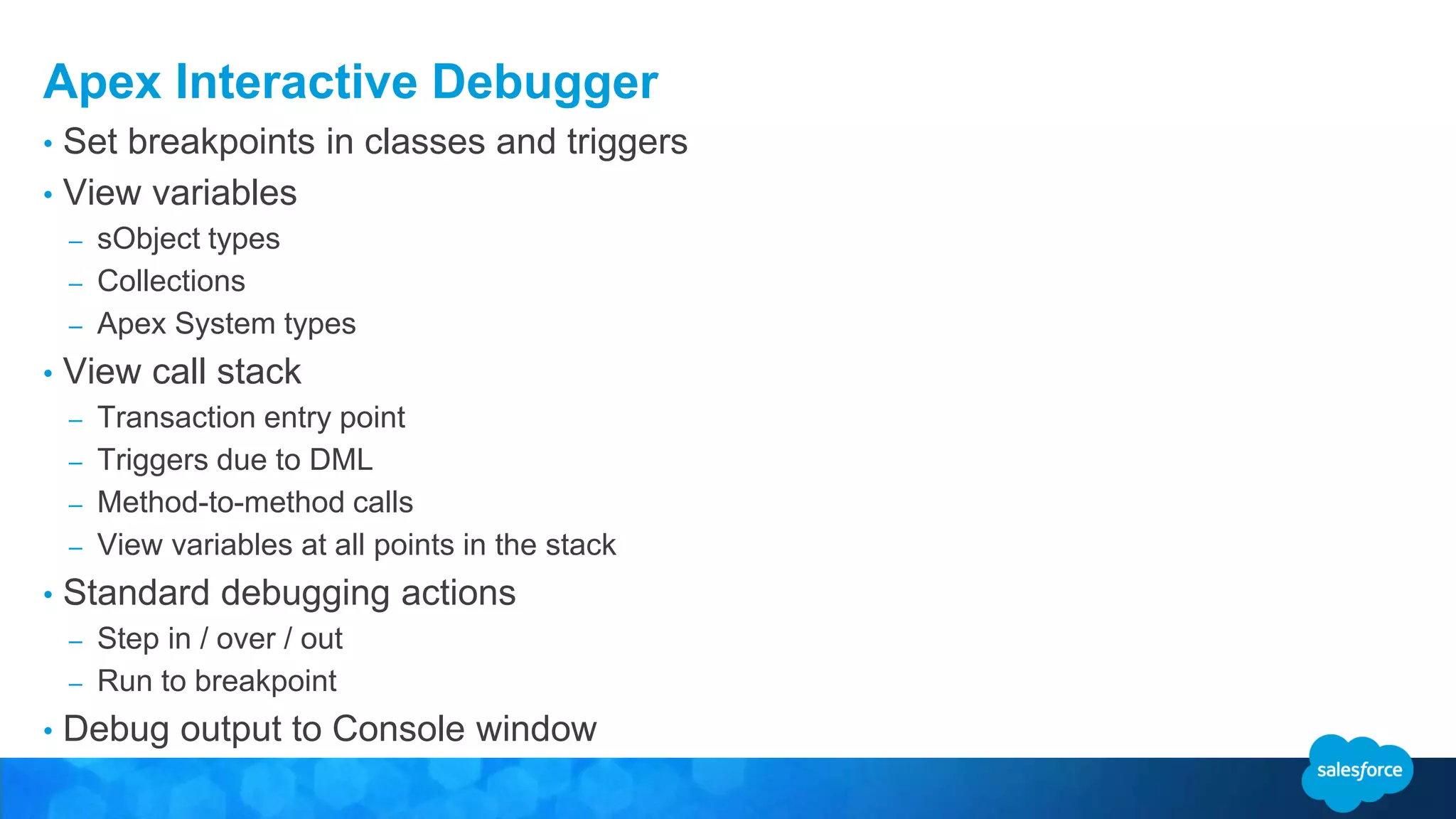Apex Interactive Debugger • Set breakpoints in classes and triggers • View variables – sObject types – Collections – Apex System types • View call stack – Transaction entry point – Triggers due to DML – Method-to-method calls – View variables at all points in the stack • Standard debugging actions – Step in / over / out – Run to breakpoint • Debug output to Console window 