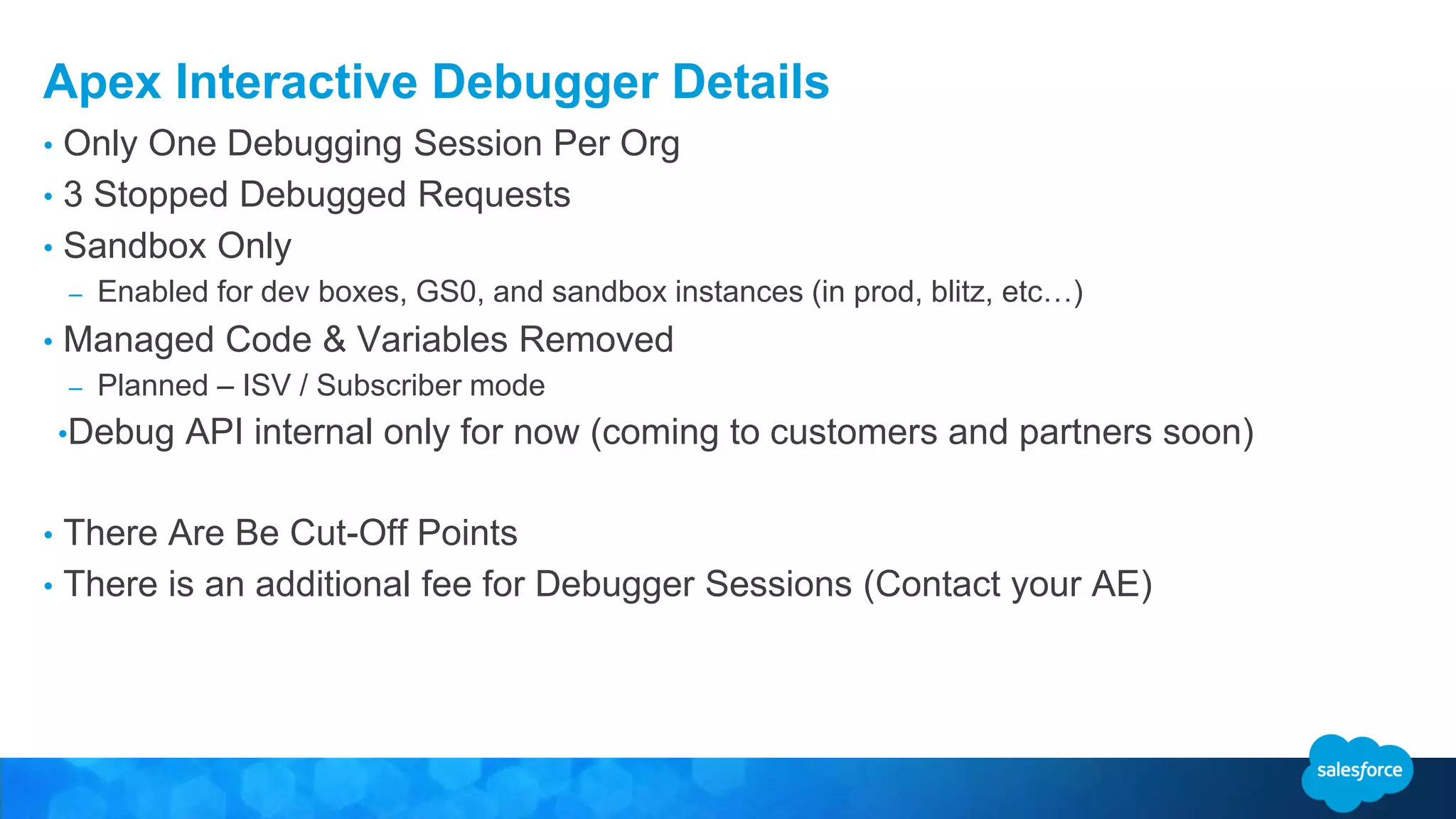 Apex Interactive Debugger Details • Only One Debugging Session Per Org • 3 Stopped Debugged Requests • Sandbox Only – Enabled for dev boxes, GS0, and sandbox instances (in prod, blitz, etc…) • Managed Code & Variables Removed – Planned – ISV / Subscriber mode •Debug API internal only for now (coming to customers and partners soon) • There Are Be Cut-Off Points • There is an additional fee for Debugger Sessions (Contact your AE) 
