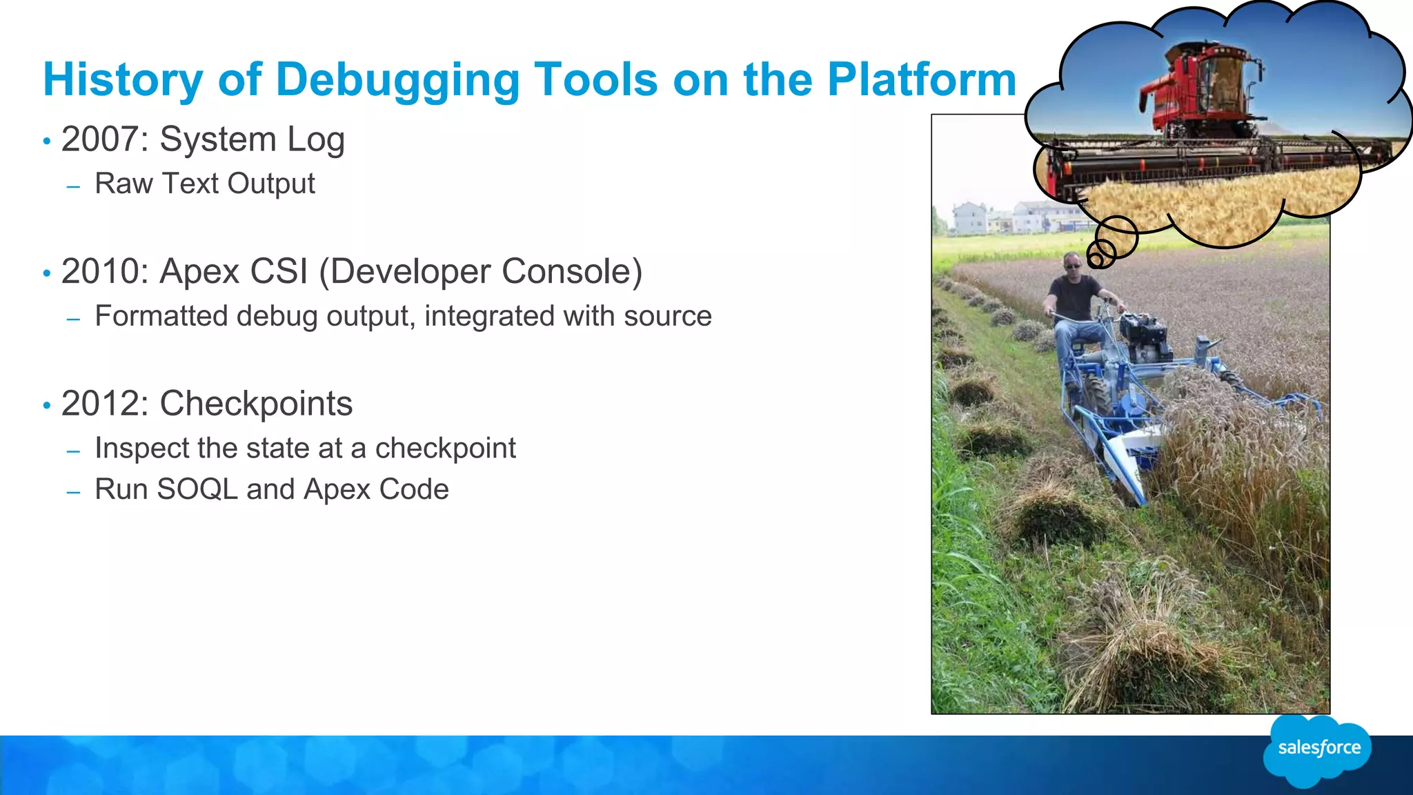 History of Debugging Tools on the Platform • 2007: System Log – Raw Text Output • 2010: Apex CSI (Developer Console) – Formatted debug output, integrated with source • 2012: Checkpoints – Inspect the state at a checkpoint – Run SOQL and Apex Code 