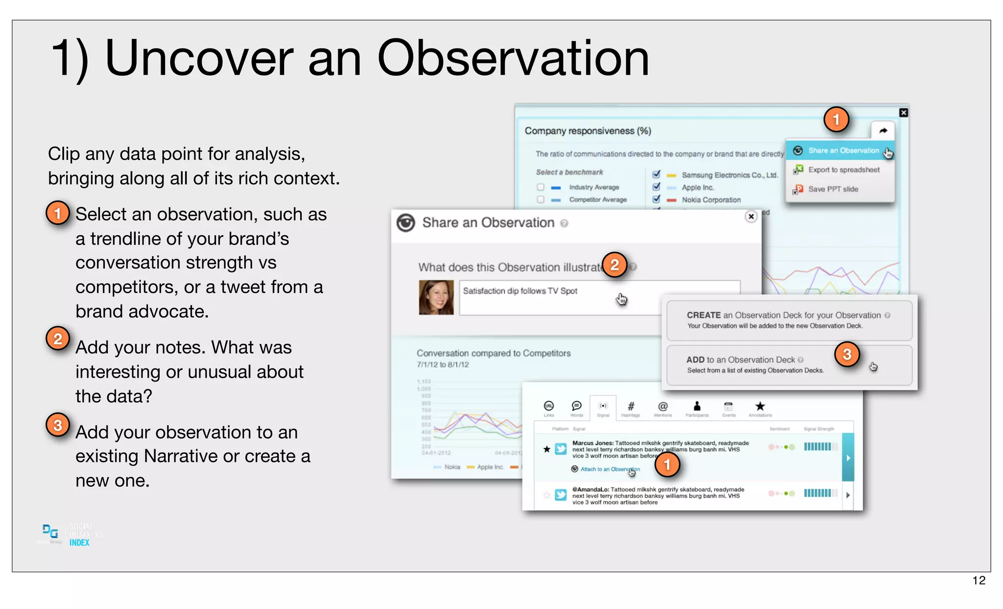 1) Uncover an Observation
                                                  1

Clip any data point for analysis,
bringing along all of its rich context.
1 Select an observation, such as
    a trendline of your brand’s
    conversation strength vs              2
    competitors, or a tweet from a
    brand advocate.
2
    Add your notes. What was                          3
    interesting or unusual about
    the data?
3
    Add your observation to an
    existing Narrative or create a            1
    new one.




                                                          12
 