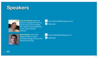 Speakers

    John De Oliveira leads the       john.deoliveira@dachisgroup.com
    product management team at
    Dachis Group and manages         @johndeo
    the creation and development
    of our social analytics
    software.

    Brian Kotlyar works with         brian.kotlyar@dachisgroup.com
    global brands on social
    business strategy and runs the   @bkotlyar
    Dachis Group blog.




                                                                       2
 