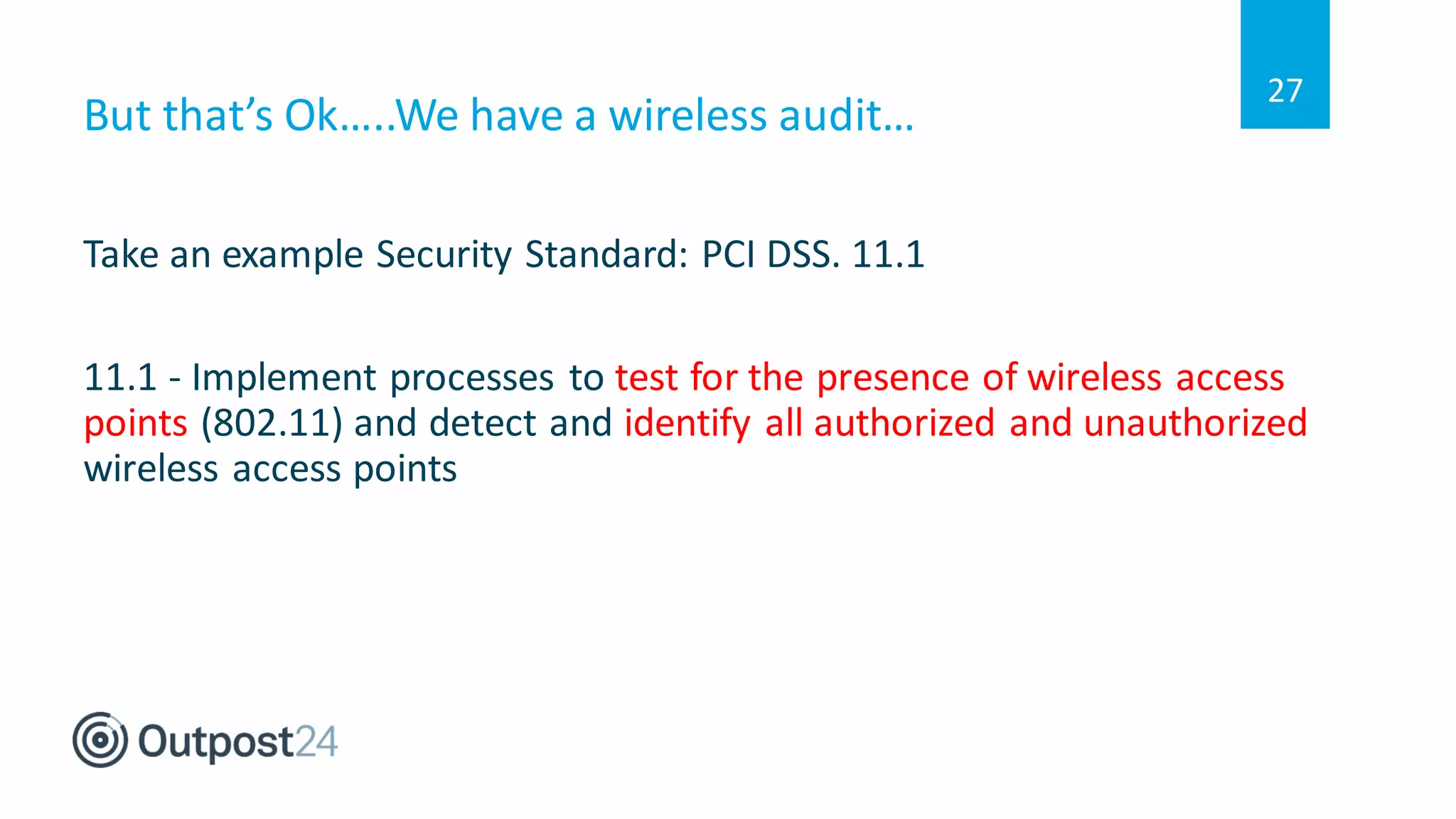But that’s Ok…..We have a wireless audit…
Take an example Security Standard: PCI DSS. 11.1
11.1 - Implement processes to test for the presence of wireless access
points (802.11) and detect and identify all authorized and unauthorized
wireless access points
27
 