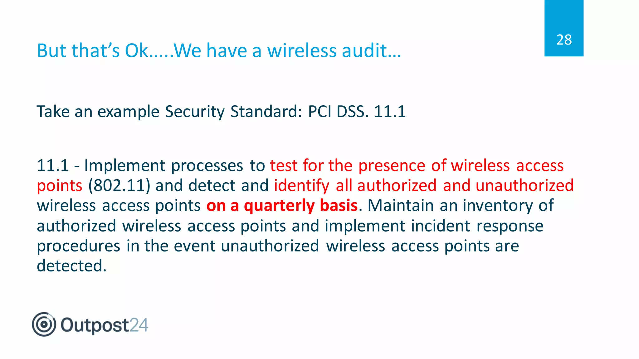 But that’s Ok…..We have a wireless audit…
Take an example Security Standard: PCI DSS. 11.1
11.1 - Implement processes to test for the presence of wireless access
points (802.11) and detect and identify all authorized and unauthorized
wireless access points on a quarterly basis. Maintain an inventory of
authorized wireless access points and implement incident response
procedures in the event unauthorized wireless access points are
detected.
28
 