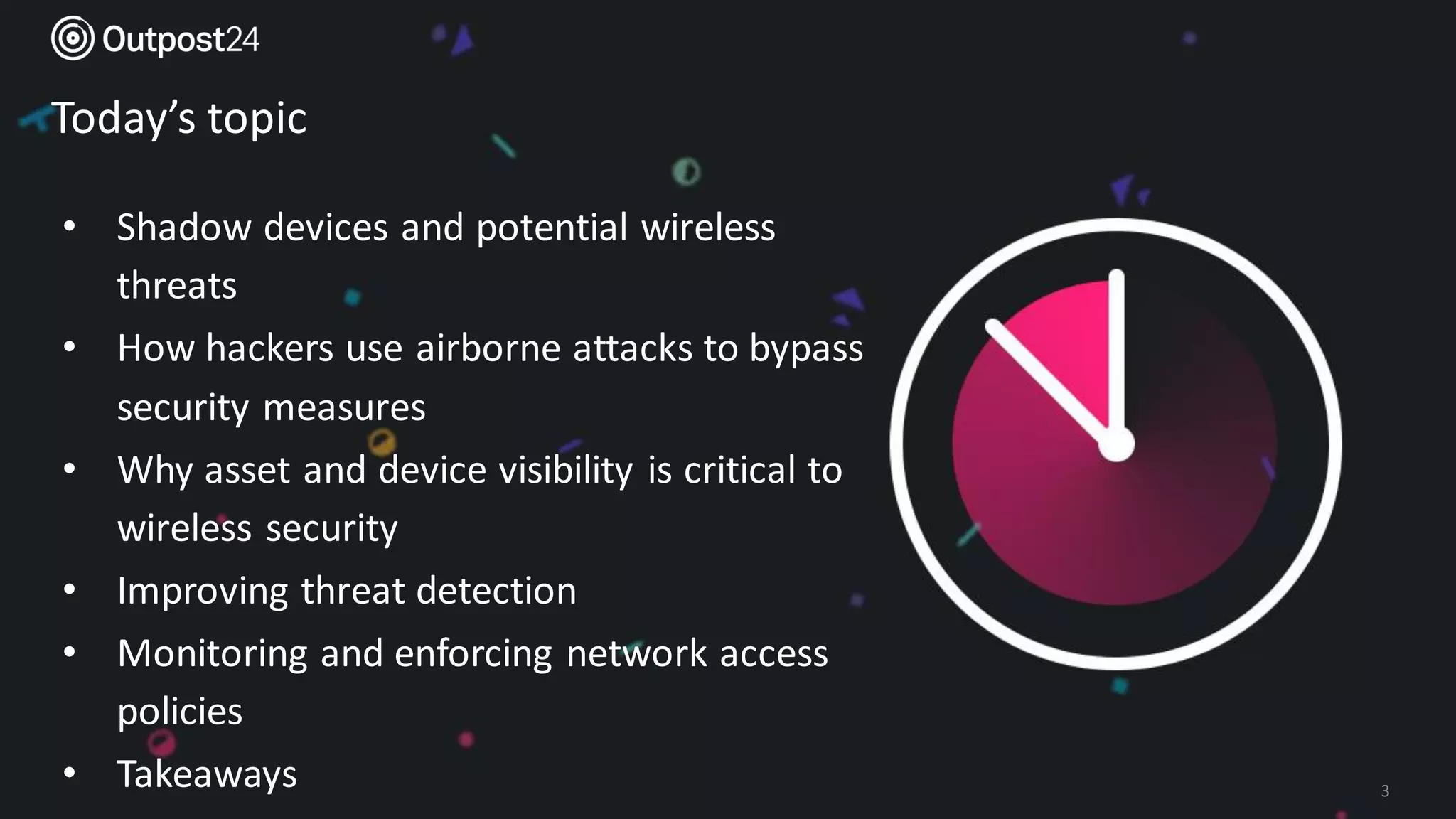 Outpost24 Template
2019
Today’s topic
3
• Shadow devices and potential wireless
threats
• How hackers use airborne attacks to bypass
security measures
• Why asset and device visibility is critical to
wireless security
• Improving threat detection
• Monitoring and enforcing network access
policies
• Takeaways
 
