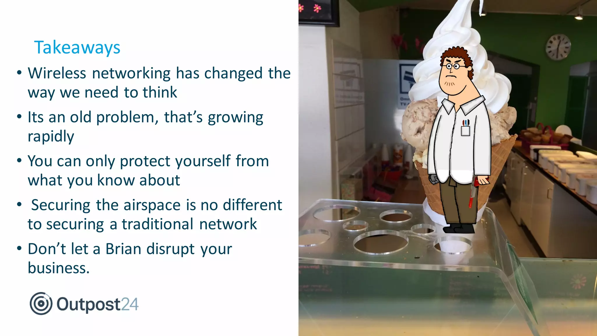 • Wireless networking has changed the
way we need to think
• Its an old problem, that’s growing
rapidly
• You can only protect yourself from
what you know about
• Securing the airspace is no different
to securing a traditional network
• Don’t let a Brian disrupt your
business.
Takeaways
 