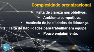 Complexidade organizacional
 Falta de clareza nos objetivos.
 Ambiente competitivo.
 Ausência de habilidades de liderança.
 Falta de habilidades para trabalhar em equipe.
 Pouco engajamento.
 