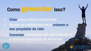 Como gerenciar isso?
 Criar uma cultura consciente.
 Ajudar os colaboradores a criarem o
seu propósito de vida.
 Conectar o propósito de vida individual
a cultura consciente da empresa.
 