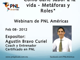 "Cómo darle sabor a la
                 vida - Metáforas y
                       Roles"

        Webinars de PNL Américas

Feb 08- 2012

Expositor:
Agustín Bravo Curiel
Coach y Entrenador
Certificado en PNL

www.pnlaplicada.com.mx    facebook.com/PNLAmericas
 