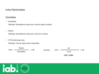 Conceitos
Links Patrocinados
• Impressões
Definição: Quantidade de vezes que o anúncio pago foi exibido.
• Cliques
Definição: Quantidade de vezes que o anúncio foi clicado.
• CTR (Clickthrough rate).
Definição: Taxa de cliques sobre impressões.
Cliques
Impressões
CTR = x 100 CTR =
92
2.310
CTR = 3,98%
Exemplo: x 100
 