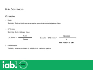 • Custo
Definição: Custo atribuído a uma campanha, grupo de anúncios ou palavra-chave.
• CPC médio
Definição: Custo médio por clique.
• Posição média
Definição: A média ponderada da posição onde o anúncio aparece.
Custo
Cliques
CPC médio =
Links Patrocinados
CPC médio =
R$ 200,00
92
CPC médio = R$ 2,17
Exemplo:
Conceitos
 