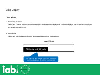 • Inventário de mídia
Definição: Total de impressões disponíveis para uma determinada peça, ou conjunto de peças, de um site ou uma página
em um período de tempo.
• Visibilidade
Definição: Porcentagem do volume de impressões totais de um inventário.
50% de visibilidade
Isto significa que a peça vai dividir o espaço
com outras peças de outros anunciantes
Inventário
Mídia Display
Conceitos
 