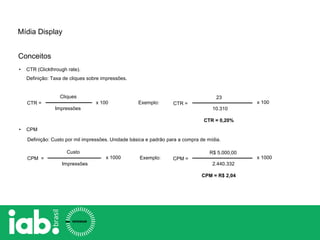 • CTR (Clickthrough rate).
Definição: Taxa de cliques sobre impressões.
Cliques
Impressões
CTR =
• CPM
Definição: Custo por mil impressões. Unidade básica e padrão para a compra de mídia.
Custo
Impressões
CPM =
x 100
x 1000
CTR =
23
10.310
CTR = 0,20%
Exemplo: x 100
CPM =
R$ 5.000,00
2.440.332
CPM = R$ 2,04
Exemplo: x 1000
Mídia Display
Conceitos
 