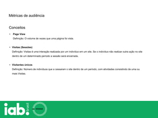 Conceitos
Métricas de audiência
• Page View
Definição: O volume de vezes que uma página foi vista.
• Visitas (Sessões)
Definição: Visitas é uma interação realizada por um indivíduo em um site. Se o indivíduo não realizar outra ação no site
dentro de um determinado período a sessão será encerrada.
• Visitantes únicos
Definição: Número de indivíduos que a cessaram o site dentro de um período, com atividades consistindo de uma ou
mais Visitas.
 