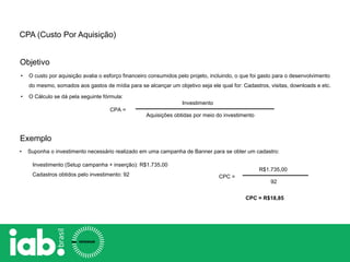 Objetivo
CPA =
Investimento
Aquisições obtidas por meio do investimento
Exemplo
• Suponha o investimento necessário realizado em uma campanha de Banner para se obter um cadastro:
Investimento (Setup campanha + inserção): R$1.735,00
Cadastros obtidos pelo investimento: 92 CPC =
R$1.735,00
92
CPC = R$18,85
CPA (Custo Por Aquisição)
• O custo por aquisição avalia o esforço financeiro consumidos pelo projeto, incluindo, o que foi gasto para o desenvolvimento
do mesmo, somados aos gastos de mídia para se alcançar um objetivo seja ele qual for: Cadastros, visitas, downloads e etc.
• O Cálculo se dá pela seguinte fórmula:
 