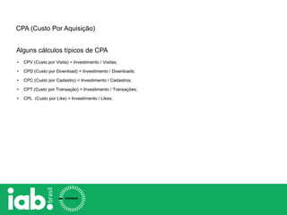 CPA (Custo Por Aquisição)
• CPV (Custo por Visita) = Investimento / Visitas;
• CPD (Custo por Download) = Investimento / Downloads;
• CPC (Custo por Cadastro) = Investimento / Cadastros;
• CPT (Custo por Transação) = Investimento / Transações;
• CPL (Custo por Like) = Investimento / Likes;
Alguns cálculos típicos de CPA
 