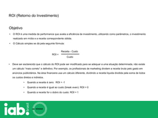 Objetivo
ROI =
Receita - Custo
Custo
• Deve ser esclarecido que o cálculo do ROI pode ser modificado para se adequar a uma situação determinada, não existe
um cálculo “mais correto” e definitivo. Por exemplo, os profissionais de marketing dividem a receita bruta pelo gasto em
anúncios publicitários. Na área financeira usa um cálculo diferente, dividindo a receita líquida dividida pela soma de todos
os custos diretos e indiretos.
• Quando a receita é zero: ROI = -1
• Quando a receita é igual ao custo (break even): ROI = 0
• Quando a receita for o dobro do custo: ROI = 1
ROI (Retorno do Investimento)
• O ROI é uma medida de performance que avalia a eficiência de investimento, utilizando como parâmetros, o investimento
realizado em mídia e a receita correspondente obtida.
• O Cálculo simples se dá pela seguinte fórmula:
 