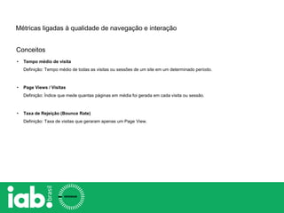 Conceitos
Métricas ligadas à qualidade de navegação e interação
• Tempo médio de visita
Definição: Tempo médio de todas as visitas ou sessões de um site em um determinado período.
• Page Views / Visitas
Definição: Índice que mede quantas páginas em média foi gerada em cada visita ou sessão.
• Taxa de Rejeição (Bounce Rate)
Definição: Taxa de visitas que geraram apenas um Page View.
 