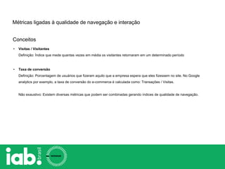 Conceitos
Métricas ligadas à qualidade de navegação e interação
• Visitas / Visitantes
Definição: Índice que mede quantas vezes em média os visitantes retornaram em um determinado período
• Taxa de conversão
Definição: Porcentagem de usuários que fizeram aquilo que a empresa espera que eles fizessem no site. No Google
analytics por exemplo, a taxa de conversão do e-commerce é calculada como: Transações / Visitas.
Não exaustivo: Existem diversas métricas que podem ser combinadas gerando índices de qualidade de navegação.
 
