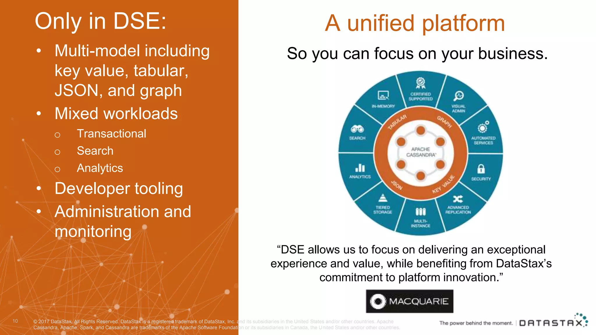 • Multi-model including key value, tabular, JSON, and graph • Mixed workloads o Transactional o Search o Analytics • Developer tooling • Administration and monitoring 10 A unified platform “DSE allows us to focus on delivering an exceptional experience and value, while benefiting from DataStax’s commitment to platform innovation.” So you can focus on your business. Only in DSE: © 2017 DataStax, All Rights Reserved. DataStax is a registered trademark of DataStax, Inc. and its subsidiaries in the United States and/or other countries. Apache Cassandra, Apache, Spark, and Cassandra are trademarks of the Apache Software Foundation or its subsidiaries in Canada, the United States and/or other countries. 